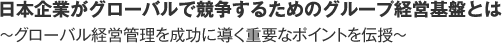 日本企業がグローバルで競争するためのグループ経営基盤とは　～グローバル経営管理を成功に導く重要なポイントを伝授～